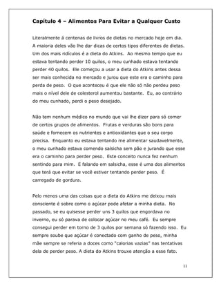  
11	
  
	
  
Capítulo 4 – Alimentos Para Evitar a Qualquer Custo
Literalmente á centenas de livros de dietas no mercado hoje em dia.
A maioria deles vão lhe dar dicas de certos tipos diferentes de dietas.
Um dos mais ridículos é a dieta do Atkins. Ao mesmo tempo que eu
estava tentando perder 10 quilos, o meu cunhado estava tentando
perder 40 quilos. Ele começou a usar a dieta do Atkins antes dessa
ser mais conhecida no mercado e jurou que este era o caminho para
perda de peso. O que aconteceu é que ele não só não perdeu peso
mais o nível dele de colesterol aumentou bastante. Eu, ao contrário
do meu cunhado, perdi o peso desejado.
Não tem nenhum médico no mundo que vai lhe dizer para só comer
de certos grupos de alimentos. Frutas e verduras são bons para
saúde e fornecem os nutrientes e antioxidantes que o seu corpo
precisa. Enquanto eu estava tentando me alimentar saudavelmente,
o meu cunhado estava comendo salsicha sem pão e jurando que esse
era o caminho para perder peso. Este conceito nunca fez nenhum
sentindo para mim. E falando em salsicha, esse é uma dos alimentos
que terá que evitar se você estiver tentando perder peso. É
carregado de gordura.
Pelo menos uma das coisas que a dieta do Atkins me deixou mais
consciente é sobre como o açúcar pode afetar a minha dieta. No
passado, se eu quisesse perder uns 3 quilos que engordava no
inverno, eu só parava de colocar açúcar no meu café. Eu sempre
consegui perder em torno de 3 quilos por semana só fazendo isso. Eu
sempre soube que açúcar é conectado com ganho de peso, minha
mãe sempre se referia a doces como “calorias vazias” nas tentativas
dela de perder peso. A dieta do Atkins trouxe atenção a esse fato.
 