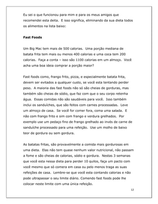  
12	
  
	
  
Eu sei o que funcionou para mim e para os meus amigos que
recomendei esta deita. E isso significa, eliminando da sua dieta todos
os alimentos na lista baixo:
Fast Foods
Um Big Mac tem mais de 500 calorias. Uma porção mediana de
batata frita tem mais ou menos 400 calorias e uma coca tem 200
calorias. Faça a conta – isso são 1100 calorias em um almoço. Você
acha uma boa ideia comprar a porção maior?
Fast foods como, frango frito, pizza, e especialmente batata frita,
devem ser evitados a qualquer custo, se você esta tentando perder
peso. A maioria das fast foods não só são cheias de gorduras, mas
também são cheias de sódio, que faz com que o seu corpo retenha
água. Essas comidas não são saudáveis para você. Isso também
inclui os sanduíches, que são feitos com carnes processadas. Leve
um almoço de casa. Se você for comer fora, coma uma salada. E
não com frango frito e sim com frango e verdura grelhados. Por
exemplo use um pedaço fino de frango grelhado ao invés de carne de
sanduíche processado para uma refeição. Use um molho de baixo
teor de gordura ou sem gordura.
As batatas fritas, são provavelmente a comida mais gordurosas em
uma dieta. Elas não tem quase nenhum valor nutricional, não passam
a fome e são cheias de calorias, sódio e gordura. Nestas 3 semanas
que você esta nessa dieta para perder 10 quilos, faça um pacto com
você mesmo que só comera em casa ou pelo menos traga as suas
refeições de casa. Lembre-se que você esta contando calorias e não
pode ultrapassar o seu limite diário. Comendo fast foods pode lhe
colocar neste limite com uma única refeição.
 