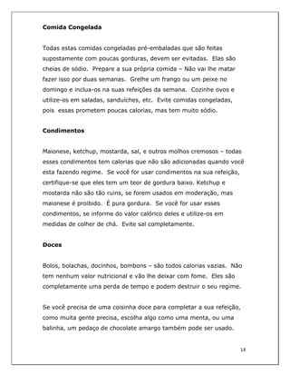  
14	
  
	
  
Comida Congelada
Todas estas comidas congeladas pré-embaladas que são feitas
supostamente com poucas gorduras, devem ser evitadas. Elas são
cheias de sódio. Prepare a sua própria comida – Não vai lhe matar
fazer isso por duas semanas. Grelhe um frango ou um peixe no
domingo e inclua-os na suas refeições da semana. Cozinhe ovos e
utilize-os em saladas, sanduíches, etc. Evite comidas congeladas,
pois essas prometem poucas calorias, mas tem muito sódio.
Condimentos
Maionese, ketchup, mostarda, sal, e outros molhos cremosos – todas
esses condimentos tem calorias que não são adicionadas quando você
esta fazendo regime. Se você for usar condimentos na sua refeição,
certifique-se que eles tem um teor de gordura baixo. Ketchup e
mostarda não são tão ruins, se forem usados em moderação, mas
maionese é proibido. É pura gordura. Se você for usar esses
condimentos, se informe do valor calórico deles e utilize-os em
medidas de colher de chá. Evite sal completamente.
Doces
Bolos, bolachas, docinhos, bombons – são todos calorias vazias. Não
tem nenhum valor nutricional e vão lhe deixar com fome. Eles são
completamente uma perda de tempo e podem destruir o seu regime.
Se você precisa de uma coisinha doce para completar a sua refeição,
como muita gente precisa, escolha algo como uma menta, ou uma
balinha, um pedaço de chocolate amargo também pode ser usado.
 