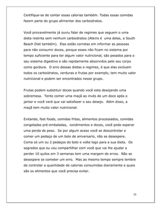  
15	
  
	
  
Certifique-se de contar essas calorias também. Todas essas comidas
fazem parte do grupo alimentar dos carboidratos.
Você provavelmente já ouviu falar de regimes que seguem o uma
dieta restrita sem nenhum carboidratos (Atkins é uma delas, a South
Beach Diet também). Elas estão corretas em informar as pessoas
para não consumir doces, porque esses não ficam no sistema por
tempo suficiente para ter algum valor nutricional, são pesados para o
seu sistema digestivo e são rapidamente absorvidos pelo seu corpo
como gordura. O erro dessas dietas e regimes, é que elas excluem
todos os carboidratos, verduras e frutas por exemplo, tem muito valor
nutricional e podem ser encontrados nesse grupo.
Frutas podem substituir doces quando você esta desejando uma
sobremesa. Tente comer uma maçã ao invés de um doce após o
jantar e você verá que vai satisfazer o seu desejo. Além disso, a
maçã tem muito valor nutricional.
Evitando, fast foods, comidas fritas, alimentos processados, comidas
congeladas pré-embaladas, condimentos e doces, você pode esperar
uma perda de peso. Se por algum acaso você se descontrolar e
comer um pedaço de um bolo de aniversario, não se desespere.
Coma só um ou 2 pedaços do bolo e volte logo para a sua dieta. Os
segredos que eu vou compartilhar com você que vai lhe ajudar a
perder 10 quilos em 3 semanas tem uma margem de erros. Não se
desespere se cometer um erro. Mas ao mesmo tempo sempre lembre
de controlar a quantidade de calorias consumidas diariamente e quais
são os alimentos que você precisa evitar.
 