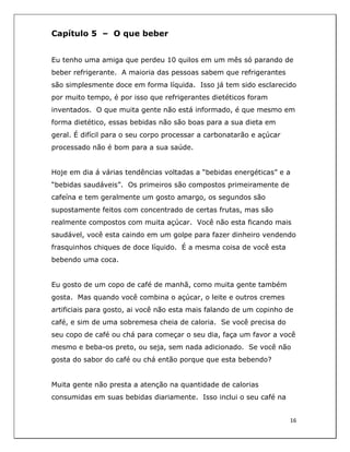  
16	
  
	
  
Capítulo 5 – O que beber
Eu tenho uma amiga que perdeu 10 quilos em um mês só parando de
beber refrigerante. A maioria das pessoas sabem que refrigerantes
são simplesmente doce em forma líquida. Isso já tem sido esclarecido
por muito tempo, é por isso que refrigerantes dietéticos foram
inventados. O que muita gente não está informado, é que mesmo em
forma dietético, essas bebidas não são boas para a sua dieta em
geral. É difícil para o seu corpo processar a carbonatarão e açúcar
processado não é bom para a sua saúde.
Hoje em dia á várias tendências voltadas a “bebidas energéticas” e a
“bebidas saudáveis”. Os primeiros são compostos primeiramente de
cafeína e tem geralmente um gosto amargo, os segundos são
supostamente feitos com concentrado de certas frutas, mas são
realmente compostos com muita açúcar. Você não esta ficando mais
saudável, você esta caindo em um golpe para fazer dinheiro vendendo
frasquinhos chiques de doce líquido. É a mesma coisa de você esta
bebendo uma coca.
Eu gosto de um copo de café de manhã, como muita gente também
gosta. Mas quando você combina o açúcar, o leite e outros cremes
artificiais para gosto, ai você não esta mais falando de um copinho de
café, e sim de uma sobremesa cheia de caloria. Se você precisa do
seu copo de café ou chá para começar o seu dia, faça um favor a você
mesmo e beba-os preto, ou seja, sem nada adicionado. Se você não
gosta do sabor do café ou chá então porque que esta bebendo?
Muita gente não presta a atenção na quantidade de calorias
consumidas em suas bebidas diariamente. Isso inclui o seu café na
 