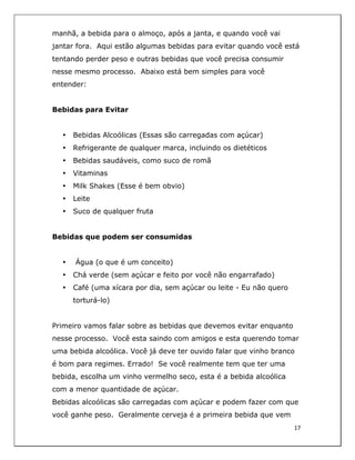  
17	
  
	
  
manhã, a bebida para o almoço, após a janta, e quando você vai
jantar fora. Aqui estão algumas bebidas para evitar quando você está
tentando perder peso e outras bebidas que você precisa consumir
nesse mesmo processo. Abaixo está bem simples para você
entender:
Bebidas para Evitar
• Bebidas Alcoólicas (Essas são carregadas com açúcar)
• Refrigerante de qualquer marca, incluindo os dietéticos
• Bebidas saudáveis, como suco de romã
• Vitaminas
• Milk Shakes (Esse é bem obvio)
• Leite
• Suco de qualquer fruta
Bebidas que podem ser consumidas
• Água (o que é um conceito)
• Chá verde (sem açúcar e feito por você não engarrafado)
• Café (uma xícara por dia, sem açúcar ou leite - Eu não quero
torturá-lo)
Primeiro vamos falar sobre as bebidas que devemos evitar enquanto
nesse processo. Você esta saindo com amigos e esta querendo tomar
uma bebida alcoólica. Você já deve ter ouvido falar que vinho branco
é bom para regimes. Errado! Se você realmente tem que ter uma
bebida, escolha um vinho vermelho seco, esta é a bebida alcoólica
com a menor quantidade de açúcar.
Bebidas alcoólicas são carregadas com açúcar e podem fazer com que
você ganhe peso. Geralmente cerveja é a primeira bebida que vem
 