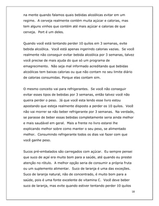  
18	
  
	
  
na mente quando falamos quais bebidas alcoólicas evitar em um
regime. A cerveja realmente contém muita açúcar e calorias, mas
tem alguns vinhos que contém até mais açúcar e calorias de que
cerveja. Port é um deles.
Quando você está tentando perder 10 quilos em 3 semanas, evite
bebida alcoólica. Você está apenas ingerindo calorias vazias. Se você
realmente não conseguir evitar bebida alcoólica por 3 semanas, talvez
você precise de mais ajuda do que só um programa de
emagrecimento. Não seja mal informado acreditando que bebidas
alcoólicas tem baixas calorias ou que não contam no seu limite diário
de calorias consumidas. Porque elas contam sim.
O mesmo conceito vai para refrigerantes. Se você não conseguir
evitar esses tipos de bebidas por 3 semanas, então talvez você não
queira perder o peso. Já que você esta lendo esse livro estou
apostando que esteja realmente disposto a perder os 10 quilos. Você
não vai morrer se não beber refrigerante por 3 semanas. Na verdade,
se parasse de beber essas bebidas completamente seria ainda melhor
e mais saudável em geral. Mais a frente no livro estarei lhe
explicando melhor sobre como manter o seu peso, se alimentado
melhor. Consumindo refrigerante todos os dias vai fazer com que
você ganhe peso.
Sucos pré-embalados são carregados com açúcar. Eu sempre pensei
que suco de açaí era muito bom para a saúde, até quando eu prestei
atenção no rótulo. A melhor opção seria de consumir a própria fruta
ou um suplemento alimentar. Suco de laranja é uma das exceções.
Suco de laranja natural, não de concentrado, é muito bom para a
saúde, pois é uma fonte excelente de vitamina C. Você deve beber
suco de laranja, mas evite quando estiver tentando perder 10 quilos
 