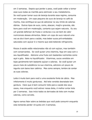  
19	
  
	
  
em 3 semanas. Depois que perder o peso, você pode voltar a tomar
esse suco todas as manhãs para estimular a seu metabolismo.
Se você quiser tomar suco de laranja durante essa regime, consuma
em moderação. Um copo pequeno de suco de laranja no café da
manha, mas certifique-se que de adicionar no seu limite de calorias
diárias. Outros tipos de suco, como, abacaxi, maçã e graviola, são
bons para você em moderação, contanto que sejam naturais. Eu sou
um grande defensor de frutas e verduras e eu sei bem do valor
nutricionais desses alimentos. Beber um copo de suco natural uma
vez ao dia é bom para a saúde, mas beber sucos pré-embalados
saturados com açúcar é o mesmo que está bebendo refrigerante.
Riscos á saúde estão relacionados não só com açúcar, mas também
com conservantes. Se você quiser uma vitamina, faça em casa com o
seu liquidificador. Adicione uma fruta com bastantes nutrientes como
açaí e gelo. Bata no liquidificador. Vitaminas, sucos vendidos em
lojas geralmente tem bastante açúcar e calorias. Se você quiser um
pouco mais de substância na sua vitamina, adicione um pouco de
iogurte com baixo teor calórico. Mas como sempre, lembre de contar
as suas colorias.
Leite é muito bom para você e uma excelente fonte de cálcio. Mas
infelizmente é muito gorduroso. Até leite vendido desnatado tem
gordura. Claro que é bom consumir leite para a saúde dos seus
ossos, mas enquanto você estiver nessa dieta, é melhor evitar leite
por 3 semanas. Isso inclui todos os derivados de leite com muitas
calorias, como sorvete.
Agora vamos falar sobre as bebidas que você pode consumir enquanto
esta tentando perder 10 quilos em 3 semanas.
 