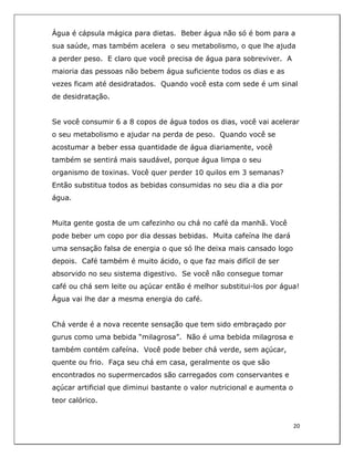  
20	
  
	
  
Água é cápsula mágica para dietas. Beber água não só é bom para a
sua saúde, mas também acelera o seu metabolismo, o que lhe ajuda
a perder peso. E claro que você precisa de água para sobreviver. A
maioria das pessoas não bebem água suficiente todos os dias e as
vezes ficam até desidratados. Quando você esta com sede é um sinal
de desidratação.
Se você consumir 6 a 8 copos de água todos os dias, você vai acelerar
o seu metabolismo e ajudar na perda de peso. Quando você se
acostumar a beber essa quantidade de água diariamente, você
também se sentirá mais saudável, porque água limpa o seu
organismo de toxinas. Você quer perder 10 quilos em 3 semanas?
Então substitua todos as bebidas consumidas no seu dia a dia por
água.
Muita gente gosta de um cafezinho ou chá no café da manhã. Você
pode beber um copo por dia dessas bebidas. Muita cafeína lhe dará
uma sensação falsa de energia o que só lhe deixa mais cansado logo
depois. Café também é muito ácido, o que faz mais difícil de ser
absorvido no seu sistema digestivo. Se você não consegue tomar
café ou chá sem leite ou açúcar então é melhor substitui-los por água!
Água vai lhe dar a mesma energia do café.
Chá verde é a nova recente sensação que tem sido embraçado por
gurus como uma bebida “milagrosa”. Não é uma bebida milagrosa e
também contém cafeína. Você pode beber chá verde, sem açúcar,
quente ou frio. Faça seu chá em casa, geralmente os que são
encontrados no supermercados são carregados com conservantes e
açúcar artificial que diminui bastante o valor nutricional e aumenta o
teor calórico.
 