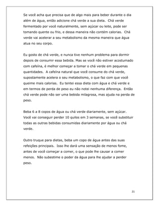  
21	
  
	
  
Se você acha que precisa que de algo mais para beber durante o dia
além de água, então adicione chá verde a sua dieta. Chá verde
fermentado por você naturalmente, sem açúcar ou leite, pode ser
tomando quente ou frio, e dessa maneira não contém calorias. Chá
verde vai acelerar a seu metabolismo da mesma maneira que água
atua no seu corpo.
Eu gosto de chá verde, e nunca tive nenhum problema para dormir
depois de consumir essa bebida. Mas se você não estiver acostumado
com cafeína, é melhor começar a tomar o chá verde em pequenas
quantidades. A cafeína natural que você consume do chá verde,
supostamente acelera o seu metabolismo, o que faz com que você
queime mais calorias. Eu tentei essa dieta com água e chá verde e
em termos de perda de peso eu não notei nenhuma diferença. Então
chá verde pode não ser uma bebida milagrosa, mas ajuda na perda de
peso.
Beba 6 a 8 copos de água ou chá verde diariamente, sem açúcar.
Você vai conseguir perder 10 quilos em 3 semanas, se você substituir
todas as outras bebidas consumidas diariamente por água ou chá
verde.
Outro truque para dietas, beba um copo de água antes das suas
refeições principais. Isso lhe dará uma sensação de menos fome,
antes de você começar a comer, o que pode lhe causar a comer
menos. Não subestime o poder da água para lhe ajudar a perder
peso.
 