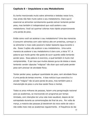  
22	
  
	
  
Capítulo 6 – Impulsione o seu Metabolismo
Eu tenho mencionado muito sobre alimentos e bebidas nesse livro,
mas ainda não falei muito sobre o seu metabolismo. Claro que é
essencial se alimentar corretamente quando estiver tentando perder
peso, mas também é indispensável que você acelere o seu
metabolismo. Você vai queimar colorias mais rápido proporcionando
uma perda de peso.
Então como você vai acelerar o seu metabolismo? Uma das maneiras
é consumir alimentos com valor teórico alto em proteínas, começar a
se alimentar o mais cedo possível e beber bastante água durante o
dia. Essas 3 ações vão acelerar o seu metabolismo. Uma outra
maneira de acelerar o seu metabolismo é claro com, a letra “E”. A
palavra que muita gente não gosta de ouvir quando estão tentando
perder peso. Essa palavra é exercício, a qual também é muito mal
compreendida. E por isso que muitos desses gurus de dietas e esses
tentando vender cápsulas “mágicas” vão dizer que você pode perder
peso sem precisar de atividade física.
Tentar perder peso, qualquer quantidade de peso, sem atividade física
é uma perda de tempo enorme. A boa notícia é que exercício é a
porção “mágica” não só para perda de peso, mas também para a
manutenção do peso e uma boa saúde física e mental.
Todos os anos milhares de pessoas, fazem uma peregrinação nacional
para as academias, se inscrevendo em programas por tempo
ilimitado, com intenções ter uma vida mais saudável, depois de ter
extrapolado durante as comemorações de final de ano. Por volta de
março, a maioria das pessoas já desistiram do novo estilo de vida e
não estão mais indo as academias regularmente. A frequência da ida
 
