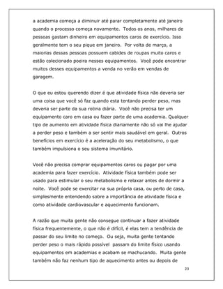  
23	
  
	
  
a academia começa a diminuir até parar completamente até janeiro
quando o processo começa novamente. Todos os anos, milhares de
pessoas gastam dinheiro em equipamentos caros de exercício. Isso
geralmente tem o seu pique em janeiro. Por volta de março, a
maiorias dessas pessoas possuem cabides de roupas muito caros e
estão colecionado poeira nesses equipamentos. Você pode encontrar
muitos desses equipamentos a venda no verão em vendas de
garagem.
O que eu estou querendo dizer é que atividade física não deveria ser
uma coisa que você só faz quando esta tentando perder peso, mas
deveria ser parte da sua rotina diária. Você não precisa ter um
equipamento caro em casa ou fazer parte de uma academia. Qualquer
tipo de aumento em atividade física diariamente não só vai lhe ajudar
a perder peso e também a ser sentir mais saudável em geral. Outros
benefícios em exercício é a aceleração do seu metabolismo, o que
também impulsiona o seu sistema imunitário.
Você não precisa comprar equipamentos caros ou pagar por uma
academia para fazer exercício. Atividade física também pode ser
usado para estimular o seu metabolismo e relaxar antes de dormir a
noite. Você pode se exercitar na sua própria casa, ou perto de casa,
simplesmente entendendo sobre a importância de atividade física e
como atividade cardiovascular e aquecimento funcionam.
A razão que muita gente não consegue continuar a fazer atividade
física frequentemente, o que não é difícil, é elas tem a tendência de
passar do seu limite no começo. Ou seja, muita gente tentando
perder peso o mais rápido possível passam do limite físico usando
equipamentos em academias e acabam se machucando. Muita gente
também não faz nenhum tipo de aquecimento antes ou depois de
 