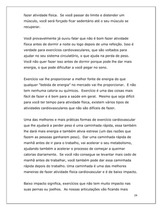  
24	
  
	
  
fazer atividade física. Se você passar do limite e distender um
músculo, você será forçado ficar sedentário até o seu músculo se
recuperar.
Você provavelmente já ouviu falar que não é bom fazer atividade
física antes de dormir a noite ou logo depois de uma refeição. Isso é
verdade para exercícios cardiovasculares, que são voltados para
ajudar no seu sistema circulatório, o que ajuda na perda de peso.
Você não quer fazer isso antes de dormir porque pode lhe dar mais
energia, o que pode dificultar a você pegar no sono.
Exercício vai lhe proporcionar a melhor fonte de energia do que
qualquer “bebida de energia” no mercado vai lhe proporcionar. E não
tem nenhuma caloria ou químicos. Exercício é uma das coisas mais
fácil de fazer e é bom para a saúde em geral. Mesmo que seja difícil
para você ter tempo para atividade física, existem vários tipos de
atividades cardiovasculares que não são difíceis de fazer.
Uma das melhores e mais práticas formas de exercício cardiovascular
que lhe ajudará a perder peso é uma caminhada rápida, essa também
lhe dará mais energia e também alivia estrese (um das razões que
fazem as pessoas ganharem peso). Dar uma caminhada rápida de
manhã antes de ir para o trabalho, vai acelerar o seu metabolismo,
ajudando também a acelerar o processo de começar a queimar
calorias diariamente. Se você não consegue se levantar mais cedo de
manhã antes de trabalhar, você também pode dar essa caminhada
rápida depois do trabalho. Uma caminhada é uma das melhores
maneiras de fazer atividade física cardiovascular e é de baixo impacto.
Baixo impacto significa, exercícios que não tem muito impacto nas
suas pernas ou joelhos. As nossas articulações vão ficando mais
 