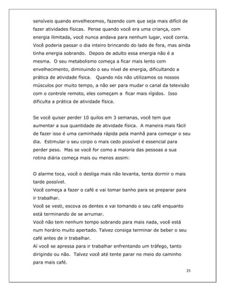  
25	
  
	
  
sensíveis quando envelhecemos, fazendo com que seja mais difícil de
fazer atividades físicas. Pense quando você era uma criança, com
energia ilimitada, você nunca andava para nenhum lugar, você corria.
Você poderia passar o dia inteiro brincando do lado de fora, mas ainda
tinha energia sobrando. Depois de adulto essa energia não é a
mesma. O seu metabolismo começa a ficar mais lento com
envelhecimento, diminuindo o seu nível de energia, dificultando a
prática de atividade física. Quando nós não utilizamos os nossos
músculos por muito tempo, a não ser para mudar o canal da televisão
com o controle remoto, eles começam a ficar mais rígidos. Isso
dificulta a prática de atividade física.
Se você quiser perder 10 quilos em 3 semanas, você tem que
aumentar a sua quantidade de atividade física. A maneira mais fácil
de fazer isso é uma caminhada rápida pela manhã para começar o seu
dia. Estimular o seu corpo o mais cedo possível é essencial para
perder peso. Mas se você for como a maioria das pessoas a sua
rotina diária começa mais ou menos assim:
O alarme toca, você o desliga mais não levanta, tenta dormir o mais
tarde possível.
Você começa a fazer o café e vai tomar banho para se preparar para
ir trabalhar.
Você se vesti, escova os dentes e vai tomando o seu café enquanto
está terminando de se arrumar.
Você não tem nenhum tempo sobrando para mais nada, você está
num horário muito apertado. Talvez consiga terminar de beber o seu
café antes de ir trabalhar.
Aí você se apressa para ir trabalhar enfrentando um tráfego, tanto
dirigindo ou não. Talvez você até tente parar no meio do caminho
para mais café.
 