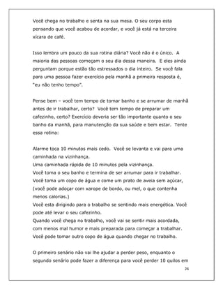  
26	
  
	
  
Você chega no trabalho e senta na sua mesa. O seu corpo esta
pensando que você acabou de acordar, e você já está na terceira
xícara de café.
Isso lembra um pouco da sua rotina diária? Você não é o único. A
maioria das pessoas começam o seu dia dessa maneira. E eles ainda
perguntam porque estão tão estressados o dia inteiro. Se você fala
para uma pessoa fazer exercício pela manhã a primeira resposta é,
“eu não tenho tempo”.
Pense bem – você tem tempo de tomar banho e se arrumar de manhã
antes de ir trabalhar, certo? Você tem tempo de preparar um
cafezinho, certo? Exercício deveria ser tão importante quanto o seu
banho da manhã, para manutenção da sua saúde e bem estar. Tente
essa rotina:
Alarme toca 10 minutos mais cedo. Você se levanta e vai para uma
caminhada na vizinhança.
Uma caminhada rápida de 10 minutos pela vizinhança.
Você toma o seu banho e termina de ser arrumar para ir trabalhar.
Você toma um copo de água e come um prato de aveia sem açúcar,
(você pode adoçar com xarope de bordo, ou mel, o que contenha
menos calorias.)
Você esta dirigindo para o trabalho se sentindo mais energética. Você
pode até levar o seu cafezinho.
Quando você chega no trabalho, você vai se sentir mais acordada,
com menos mal humor e mais preparada para começar a trabalhar.
Você pode tomar outro copo de água quando chegar no trabalho.
O primeiro senário não vai lhe ajudar a perder peso, enquanto o
segundo senário pode fazer a diferença para você perder 10 quilos em
 