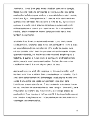  
27	
  
	
  
3 semanas. Aveia é um grão muito saudável, bom para o coração.
Dessa maneira você esta começando o seu dia, dando o seu corpo
combustível suficiente para acelerar o seu metabolismo, com comida,
exercício e água. Você pode testar 2 pessoas e dar mesma dieta e
quantidade de atividade física durante o resto do dia, a pessoa que
começar o seu dia com o segundo senário apresentado vai perder
mais peso do que a pessoa que começa o seu dia com o primeiro
senário. Eles vão estar em melhor condição não só física, mas
também mentalmente.
Atividade física é o motor que mantém o seu corpo funcionando
saudavelmente. Enchendo esse motor com combustível (como a aveia
por exemplo) não toma muito tempo e lhe ajudará a perder mais
calorias durante o dia. Lembre que o seu metabolismo esta sempre
queimando calorias, até mesmo quando você está dirigindo para o
trabalho. E quando o metabolismo é estimulado, ele trabalha mais
rápido, ou seja mais calorias queimadas. Por isso, ter uma rotina
saudável de manhã é essencial para perda de peso.
Agora realmente se você não consegue ter tempo de manhã, você
também pode fazer atividade física quando chegar do trabalho. Você
ainda deve tentar comer uma alimentação saudável pela manhã (ovo
cozido é uma outra boa opção para começar o seu dia) para
impulsionar o seu metabolismo. O seu corpo esta pronto para dormir
e o seu metabolismo esta trabalhando mais devagar. De manhã, para
impulsionar e acelerar o seu metabolismo, o seu corpo precisa de
combustível. É por isso que o café da manhã é tão importante, porque
está dando a energia que o seu corpo precisa para mover o seu motor
e começar a queimar calorias.
 
