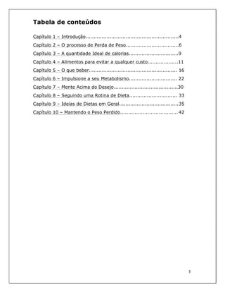  
3	
  
	
  
Tabela de conteúdos
Capítulo 1 – Introdução..........................................................4
Capítulo 2 – O processo de Perda de Peso.................................6
Capítulo 3 – A quantidade Ideal de calorias...............................9
Capítulo 4 – Alimentos para evitar a qualquer custo...................11
Capítulo 5 – O que beber....................................................... 16
Capítulo 6 – Impulsione a seu Metabolismo.............................. 22
Capítulo 7 – Mente Acima do Desejo........................................30
Capítulo 8 – Seguindo uma Rotina de Dieta.............................. 33
Capítulo 9 – Ideias de Dietas em Geral.....................................35
Capítulo 10 – Mantendo o Peso Perdido.................................... 42
 