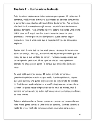  
30	
  
	
  
Capítulo 7 - Mente acima do desejo
Este livro tem basicamente informado que para perder 10 quilos em 3
semanas, você precisa diminuir a quantidade de calorias consumidas
e aumentar o seu nível de atividade física diariamente. Faz sentindo
não faz? Você provavelmente já recebeu esta informação de outras
pessoas também. Mais a frente no livro, estarei lhe dando uma rotina
diária para você seguir que lhe proporcionará a perda de peso
prometida. Perder peso não é complicado, custa apenas seguir
instruções. Isso é uma coisa que a maioria de livros de dietas não
explicam.
Perder peso é mais fácil do que você pensa. A mente tem que estar
acima do desejo. Ou seja, a sua vontade de perder peso tem que ser
maior do que a sua vontade de comer. Muitas pessoas obesas que
tentam perder peso com vários tipos de dietas, nunca prestam
atenção na situação em geral. O porque que eles estão acima do
peso.
Se você está querendo perder 10 quilos em três semanas, é
geralmente porque as suas roupas estão ficando apertadas, depois
que você ganhou uns quilos extras depois da temporada de feriados
do final do ano, onde nós temos a tendência de comer com os olhos.
Ganhar 10 quilos nessa temporada não é o final do mundo, mas é
sempre bom de perder os quilos extras para que você não perca todas
as suas roupas.
Existem várias razões e fatores porque as pessoas se tornam obesas.
Para muita gente comida é uma fonte de consolo. Comida se torna a
razão de viver, você não come para viver, você vive para comer.
 