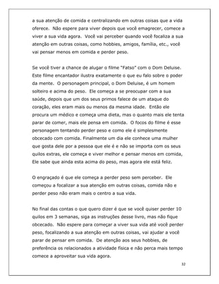  
32	
  
	
  
a sua atenção de comida e centralizando em outras coisas que a vida
oferece. Não espere para viver depois que você emagrecer, comece a
viver a sua vida agora. Você vai perceber quando você focaliza a sua
atenção em outras coisas, como hobbies, amigos, família, etc., você
vai pensar menos em comida e perder peso.
Se você tiver a chance de alugar o filme “Fatso” com o Dom Deluise.
Este filme encantador ilustra exatamente o que eu falo sobre o poder
da mente. O personagem principal, o Dom Deluise, é um homem
solteiro e acima do peso. Ele começa a se preocupar com a sua
saúde, depois que um dos seus primos falece de um ataque do
coração, eles eram mais ou menos da mesma idade. Então ele
procura um médico e começa uma dieta, mas o quanto mais ele tenta
parar de comer, mais ele pensa em comida. O focos do filme é esse
personagem tentando perder peso e como ele é simplesmente
obcecado com comida. Finalmente um dia ele conhece uma mulher
que gosta dele por a pessoa que ele é e não se importa com os seus
quilos extras, ele começa e viver melhor e pensar menos em comida,
Ele sabe que ainda esta acima do peso, mas agora ele está feliz.
O engraçado é que ele começa a perder peso sem perceber. Ele
começou a focalizar a sua atenção em outras coisas, comida não e
perder peso não eram mais o centro a sua vida.
No final das contas o que quero dizer é que se você quiser perder 10
quilos em 3 semanas, siga as instruções desse livro, mas não fique
obcecado. Não espere para começar a viver sua vida até você perder
peso, focalizando a sua atenção em outras coisas, vai ajudar a você
parar de pensar em comida. De atenção aos seus hobbies, de
preferência os relacionados a atividade física e não perca mais tempo
comece a aproveitar sua vida agora.
 