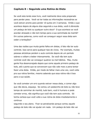  
33	
  
	
  
Capítulo 8 – Seguindo uma Rotina de Dieta
Se você esta lendo esse livro, você realmente deve esta preparado
para perder peso. Você vai ter todas as informações necessárias se
você estiver pronto para perder 10 quilos em 3 semanas. Então o que
acontece depois de alguns dias seguindo a sua dieta, você é oferecido
um pedaço de bolo ou qualquer outro doce? O que acontece se você
acordar atrasado e não tem tempo para a sua caminhada da manhã?
Em outras palavras, como você vai conseguir seguir essa dieta sem
ceder a tentações?
Uma das razões que muita gente falha em dietas, é fato não ter auto
controle. Isso serve para qualquer tipo de vícios. Por exemplo, muitas
pessoas alcóolicas perdem o auto controle depois de um período
sobreo e voltam a beber intensamente. Se você não tem auto
controle você não vai conseguir quebrar os mal hábitos. Mas, muita
gente fica desencorajado depois que come aquele primeiro pedaço de
bolo, até o ponto que se convencem que não vale mais a pena tentar
fazer uma dieta. Então, por medo de falhar mais uma vez, você volta
pra sua rotina familiar, mesmo sabendo que essa rotina não é boa
para a sua saúde.
Se você cometer um erro quando estiver nessa dieta, e comer algo
que não devia, esqueça. Se comeu um pedacinho de bolo ou não teve
tempo de caminhar de manhã, tudo bem, você é humano e pode
cometer erros, não significa que você não tem auto controle. Só
tenha certeza que você volte a sua rotina de dieta imediatamente e
continue
seguindo o seu plano. Ficar se penalizando porque comeu aquele
pedaço de bolo não vai ajudar em nada. Um pedaço de bolo não vai
 