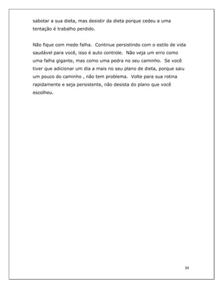  
34	
  
	
  
sabotar a sua dieta, mas desistir da dieta porque cedeu a uma
tentação é trabalho perdido.
Não fique com medo falha. Continue persistindo com o estilo de vida
saudável para você, isso é auto controle. Não veja um erro como
uma falha gigante, mas como uma pedra no seu caminho. Se você
tiver que adicionar um dia a mais no seu plano de dieta, porque saiu
um pouco do caminho , não tem problema. Volte para sua rotina
rapidamente e seja persistente, não desista do plano que você
escolheu.
 