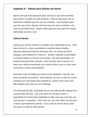 
35	
  
	
  
Capítulo 9 – Ideias para Dietas em Geral
Agora você que esta preparado para começar a sua rotina de dieta
para perder 10 quilos em três semanas. Você já sabe quais são os
alimentos e bebidas que tem que ser evitados. Você também sabe
que tem que incluir alguma rotina de exercício para aumentar o seu
nível de atividade física. Abaixo estão algumas dicas para lhe manter
alimentado durante o dia:
Café da Manhã
Lembre que café da manhã é a refeição mais importante do dia. Você
deve consumir a maior quantidade de calorias nessa refeição.
Algumas ideias para tipos de alimentos são, um cereal que não é
adoçado, como Special K e Cheerios. Sempre medindo a quantidade
e contando todas as colorias consumidas. Use leite desnatado e se
possível adicione frutas naturais, como amoras, essa fruta tem um
baixo teor calórico comparado com outras frutas, e tem um alto valor
nutricional e muitos antioxidantes.
Ovos são muito criticados por terem muito colesterol, mas são uma
fonte excelente de proteína. Você pode ter um ovo no café da manhã
contanto que você saiba como prepará-lo, cozido é bom para você.
Não prepare ovos fritos ou com manteiga.
Se você gosta de pão, você pode comer uma fatia de pão integral com
conservantes de fruta. Use uma colher de chá para medir a
quantidade de conservante espalhado no pão, para que você não use
mais do que o necessário. Mais uma vez, use uma colher de chá para
a medir quantidades de calorias. O seu café da manhã deve conter
em torno um total de 300 calorias.
 