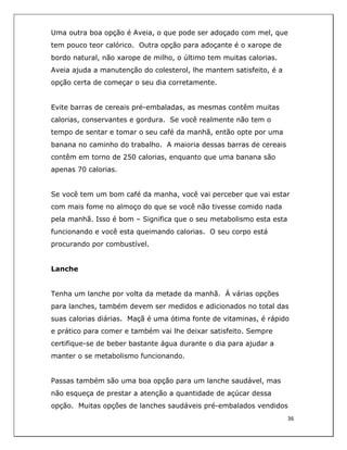  
36	
  
	
  
Uma outra boa opção é Aveia, o que pode ser adoçado com mel, que
tem pouco teor calórico. Outra opção para adoçante é o xarope de
bordo natural, não xarope de milho, o último tem muitas calorias.
Aveia ajuda a manutenção do colesterol, lhe mantem satisfeito, é a
opção certa de começar o seu dia corretamente.
Evite barras de cereais pré-embaladas, as mesmas contêm muitas
calorias, conservantes e gordura. Se você realmente não tem o
tempo de sentar e tomar o seu café da manhã, então opte por uma
banana no caminho do trabalho. A maioria dessas barras de cereais
contêm em torno de 250 calorias, enquanto que uma banana são
apenas 70 calorias.
Se você tem um bom café da manha, você vai perceber que vai estar
com mais fome no almoço do que se você não tivesse comido nada
pela manhã. Isso é bom – Significa que o seu metabolismo esta esta
funcionando e você esta queimando calorias. O seu corpo está
procurando por combustível.
Lanche
Tenha um lanche por volta da metade da manhã. Á várias opções
para lanches, também devem ser medidos e adicionados no total das
suas calorias diárias. Maçã é uma ótima fonte de vitaminas, é rápido
e prático para comer e também vai lhe deixar satisfeito. Sempre
certifique-se de beber bastante água durante o dia para ajudar a
manter o se metabolismo funcionando.
Passas também são uma boa opção para um lanche saudável, mas
não esqueça de prestar a atenção a quantidade de açúcar dessa
opção. Muitas opções de lanches saudáveis pré-embalados vendidos
 