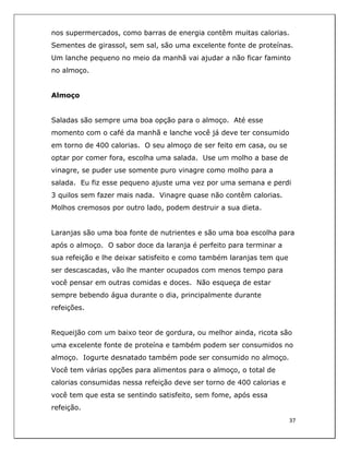  
37	
  
	
  
nos supermercados, como barras de energia contêm muitas calorias.
Sementes de girassol, sem sal, são uma excelente fonte de proteínas.
Um lanche pequeno no meio da manhã vai ajudar a não ficar faminto
no almoço.
Almoço
Saladas são sempre uma boa opção para o almoço. Até esse
momento com o café da manhã e lanche você já deve ter consumido
em torno de 400 calorias. O seu almoço de ser feito em casa, ou se
optar por comer fora, escolha uma salada. Use um molho a base de
vinagre, se puder use somente puro vinagre como molho para a
salada. Eu fiz esse pequeno ajuste uma vez por uma semana e perdi
3 quilos sem fazer mais nada. Vinagre quase não contêm calorias.
Molhos cremosos por outro lado, podem destruir a sua dieta.
Laranjas são uma boa fonte de nutrientes e são uma boa escolha para
após o almoço. O sabor doce da laranja é perfeito para terminar a
sua refeição e lhe deixar satisfeito e como também laranjas tem que
ser descascadas, vão lhe manter ocupados com menos tempo para
você pensar em outras comidas e doces. Não esqueça de estar
sempre bebendo água durante o dia, principalmente durante
refeições.
Requeijão com um baixo teor de gordura, ou melhor ainda, ricota são
uma excelente fonte de proteína e também podem ser consumidos no
almoço. Iogurte desnatado também pode ser consumido no almoço.
Você tem várias opções para alimentos para o almoço, o total de
calorias consumidas nessa refeição deve ser torno de 400 calorias e
você tem que esta se sentindo satisfeito, sem fome, após essa
refeição.
 