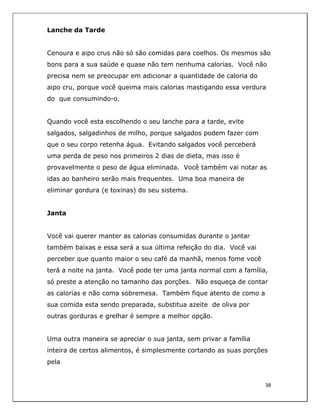  
38	
  
	
  
Lanche da Tarde
Cenoura e aipo crus não só são comidas para coelhos. Os mesmos são
bons para a sua saúde e quase não tem nenhuma calorias. Você não
precisa nem se preocupar em adicionar a quantidade de caloria do
aipo cru, porque você queima mais calorias mastigando essa verdura
do que consumindo-o.
Quando você esta escolhendo o seu lanche para a tarde, evite
salgados, salgadinhos de milho, porque salgados podem fazer com
que o seu corpo retenha água. Evitando salgados você perceberá
uma perda de peso nos primeiros 2 dias de dieta, mas isso é
provavelmente o peso de água eliminada. Você também vai notar as
idas ao banheiro serão mais frequentes. Uma boa maneira de
eliminar gordura (e toxinas) do seu sistema.
Janta
Você vai querer manter as calorias consumidas durante o jantar
também baixas e essa será a sua última refeição do dia. Você vai
perceber que quanto maior o seu café da manhã, menos fome você
terá a noite na janta. Você pode ter uma janta normal com a família,
só preste a atenção no tamanho das porções. Não esqueça de contar
as calorias e não coma sobremesa. Também fique atento de como a
sua comida esta sendo preparada, substitua azeite de oliva por
outras gorduras e grelhar é sempre a melhor opção.
Uma outra maneira se apreciar o sua janta, sem privar a família
inteira de certos alimentos, é simplesmente cortando as suas porções
pela
 