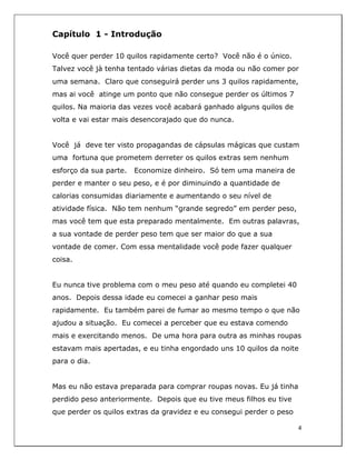  
4	
  
	
  
Capítulo 1 - Introdução
Você quer perder 10 quilos rapidamente certo? Você não é o único.
Talvez você jà tenha tentado várias dietas da moda ou não comer por
uma semana. Claro que conseguirá perder uns 3 quilos rapidamente,
mas ai você atinge um ponto que não consegue perder os últimos 7
quilos. Na maioria das vezes você acabará ganhado alguns quilos de
volta e vai estar mais desencorajado que do nunca.
Você já deve ter visto propagandas de cápsulas mágicas que custam
uma fortuna que prometem derreter os quilos extras sem nenhum
esforço da sua parte. Economize dinheiro. Só tem uma maneira de
perder e manter o seu peso, e é por diminuindo a quantidade de
calorias consumidas diariamente e aumentando o seu nível de
atividade física. Não tem nenhum “grande segredo” em perder peso,
mas você tem que esta preparado mentalmente. Em outras palavras,
a sua vontade de perder peso tem que ser maior do que a sua
vontade de comer. Com essa mentalidade você pode fazer qualquer
coisa.
Eu nunca tive problema com o meu peso até quando eu completei 40
anos. Depois dessa idade eu comecei a ganhar peso mais
rapidamente. Eu também parei de fumar ao mesmo tempo o que não
ajudou a situação. Eu comecei a perceber que eu estava comendo
mais e exercitando menos. De uma hora para outra as minhas roupas
estavam mais apertadas, e eu tinha engordado uns 10 quilos da noite
para o dia.
Mas eu não estava preparada para comprar roupas novas. Eu já tinha
perdido peso anteriormente. Depois que eu tive meus filhos eu tive
que perder os quilos extras da gravidez e eu consegui perder o peso
 