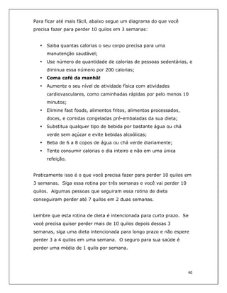  
40	
  
	
  
Para ficar até mais fácil, abaixo segue um diagrama do que você
precisa fazer para perder 10 quilos em 3 semanas:
• Saiba quantas calorias o seu corpo precisa para uma
manutenção saudável;
• Use número de quantidade de calorias de pessoas sedentárias, e
diminua essa número por 200 calorias;
• Coma café da manhã!
• Aumente o seu nível de atividade física com atividades
cardiovasculares, como caminhadas rápidas por pelo menos 10
minutos;
• Elimine fast foods, alimentos fritos, alimentos processados,
doces, e comidas congeladas pré-embaladas da sua dieta;
• Substitua qualquer tipo de bebida por bastante água ou chá
verde sem açúcar e evite bebidas alcoólicas;
• Beba de 6 a 8 copos de água ou chá verde diariamente;
• Tente consumir calorias o dia inteiro e não em uma única
refeição.
Praticamente isso é o que você precisa fazer para perder 10 quilos em
3 semanas. Siga essa rotina por três semanas e você vai perder 10
quilos. Algumas pessoas que seguiram essa rotina de dieta
conseguiram perder até 7 quilos em 2 duas semanas.
Lembre que esta rotina de dieta é intencionada para curto prazo. Se
você precisa quiser perder mais de 10 quilos depois dessas 3
semanas, siga uma dieta intencionada para longo prazo e não espere
perder 3 a 4 quilos em uma semana. O seguro para sua saúde é
perder uma média de 1 quilo por semana.
 