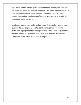  
41	
  
	
  
Siga a sua dieta e lembre que a sua vontade de perder peso tem que
ser maior do que a sua vontade de comer. Pense do orgulho que você
terá quando alcançar o peso desejado. Uma boa ideia para lhe
manter motivado é escolha um prêmio que você vai dar a si mesmo
quando alcançar a sua meta.
Lembre de que se você ceder a algum tipo de tentação e comer algo
que não devia. Esqueça, e volte rapidamente para a sua rotina de
dieta. Não fique pensando nesses pequenos erros – está no passado e
não tem mais nada que você pode fazer para mudar o acontecido.
Concentre-se no futuro e nos seus avanços.
 