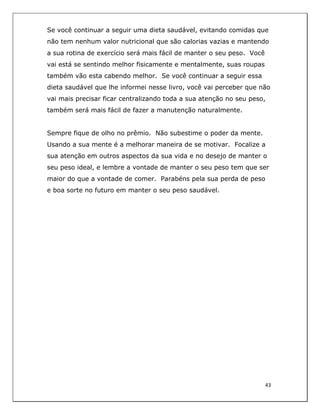  
43	
  
	
  
Se você continuar a seguir uma dieta saudável, evitando comidas que
não tem nenhum valor nutricional que são calorias vazias e mantendo
a sua rotina de exercício será mais fácil de manter o seu peso. Você
vai está se sentindo melhor fisicamente e mentalmente, suas roupas
também vão esta cabendo melhor. Se você continuar a seguir essa
dieta saudável que lhe informei nesse livro, você vai perceber que não
vai mais precisar ficar centralizando toda a sua atenção no seu peso,
também será mais fácil de fazer a manutenção naturalmente.
Sempre fique de olho no prêmio. Não subestime o poder da mente.
Usando a sua mente é a melhorar maneira de se motivar. Focalize a
sua atenção em outros aspectos da sua vida e no desejo de manter o
seu peso ideal, e lembre a vontade de manter o seu peso tem que ser
maior do que a vontade de comer. Parabéns pela sua perda de peso
e boa sorte no futuro em manter o seu peso saudável.
	
  
 
