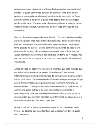  
5	
  
	
  
rapidamente sem nenhuma problema. Então eu achei que seria fácil
perder 10 quilos sem muito esforço. Eu comecei uma dieta muito
restrita e quase não me alimentei, praticamente morrendo de fome
por uma semana. Eu perdi 3 quilos mas depois disso não consegui
perder mais nada. Eu realmente não consegui fazer a balança baixar
depois desses 3 quilos. Coincidência ou não, logo em seguida tive
uma gripe.
Mas eu não estava preparada para desistir. Eu tentei vários métodos
para emagrecer, mas nada estava funcionando. Então eu conversei
com um amigo que era especialista em perda de peso. Meu amigo
tinha perdido 40 quilos. Ele me confirmou que perda de peso é um
processo demorado, não acontecesse da noite para o dia e que 10
quilos normalmente deveriam ser perdidos em torno de 4 meses. Mas
ele me contou de um segredo de como eu posso perder 10 quilos em
3 semanas.
Antes de você ler este livro, você deve entender que este método que
eu estou recomendando de perder 10 quilos em 3 semanas é
intencionado para uma perda de peso de curto prazo ou para ajudar a
iniciar uma dieta. Este método não é intencionado para uso por longo
prazo. O meu método para perda de peso realmente funciona, eu
mesmo tentei. O ano passado, depois dos feriados do final de ano eu
ganhei uns quilos extras ai eu usei este método novamente e
funcionou mais uma vez. Eu recomendei este método para todos os
meus amigos que queriam começar a perder muito ou pouco peso e e
este método também funcionou para eles.
Utilize o método – todos os métodos – que eu vou descrever neste
livro e eu garanto que você também vai conseguir perder 10 quilos
em 3 semanas.
 