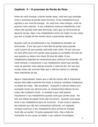  
6	
  
	
  
Capítulo 2 – O processo de Perda de Peso
Antes de você começar a tentar perder peso, você tem que entender
como o processo de perder peso funciona. O seu metabolismo que
significa o seu nível de energia. Se você tiver mais energia, você vai
queimar mais calorias. O seu metalismo continua trabalhando o dia
inteiro até quando você esta dormindo, claro que vai diminuindo ao
decorrer do dia. Veja o seu metabolismo como um motor no seu corpo
que tem a função de lhe manter ativo e queimando calorias.
Quando você vai envelhecendo o seu metabolismo também vai
diminuindo. É por isso que é mais fácil de perder peso quando
você é jovem do que quando você esta mais velho. Foi por isso que
foi mais difícil para mim perder peso quando eu completei 40 anos do
que quando eu estava nos meus 20 anos de idade. O seu
metabolismo depende de combustível para continuar funcionando. Se
você começar a impulsionar o seu metabolismo assim que acordar,
você vai queimar mais calorias durante o resto do dia. Por isso que
muitas vezes nós ouvimos falar que o café da manha é a refeição
mais importante do dia.
Alguns “especialistas” dizem que o café da manha não é importante
porque eles estão querendo lhe forçar a comprar remédios milagrosos
ou dietas da moda. Não acreditem. Enquanto a ciência médica tem
avançado muito nos últimos anos, os componentes básicos do seu
corpo não mudaram muito. A verdade é que você precisa
impulsionar o seu metabolismo quando você quer perder peso. Por
isso que dietas de passar fome não funcionam. Quando você passa
fome o seu metabolismo para de funcionar. O seu corpo é esperto,
ele entende que não tem combustível suficiente, em resposta
começa a diminuir o seu metabolismo para conservar energia.
Você não vai perder 10 quilos passando fome. Mas a falta de
nutrientes no seu corpo vai afetar o seu sistema imunológico,
 