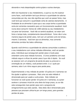  
7	
  
	
  
deixando-o mais desprotegido contra gripes e outras doenças.
Além de impulsionar a seu metabolismo, o qual eu vou lhe explicar
como fazer, você também terá que diminuir a quantidade de calorias
consumidas por dia, isso não significa que você vai passar fome, mas
você terá que consumir a quantidade certa de calorias diariamente. A
finalidade de se alimentar é para que o seu corpo tenha a quantidade
certa de nutrientes necessário para um funcionamento saudável. Você
nunca deve consumir menos de 1200 calorias ou seu metabolismo
vai parar de funcionar. Você não se sentirá saudável, vai estar com
fome o tempo todo, completamente desconfortável. Fome não é uma
maneira segura de perder peso, nem por um período curto de tempo,
mesmo 3 semanas. Você tem que se alimentar, mas comendo
alimentos corretos faz toda a diferença.
Quando você diminui a quantidade de calorias consumidas e acelera o
o seu metabolismo com várias métodos diferentes, você vai perder
peso. Indivíduos que conseguiram perder peso e muito peso
entendem como esse método funciona. O único problema com esse
método seguro e eficaz de perder peso é que não é rápido. Se você
se associar com um programa de perda de peso ou procurar a
orientação de um médico, você perderá entre .5 a 1 quilo por
semana, este é um ritmo seguro para perda peso.
Experimentando o meu método de perder 10 quilos em 3 semanas vai
lhe ajudar a agilizar o processo. Mais uma vez este método é
direcionado para ser usado a curto prazo. Este método vai
funcionar se você quiser perder 10 quilos em 3 semanas, ou quiser
acelerar o processo inicial de uma dieta de longo prazo, ou se não
esta conseguindo mais perder peso com o programa de
emagrecimento que está usando. Esta dieta não é direcionado para
pessoas que precisam utiliza-la por um longo prazo, para grandes
perdas de peso.
 