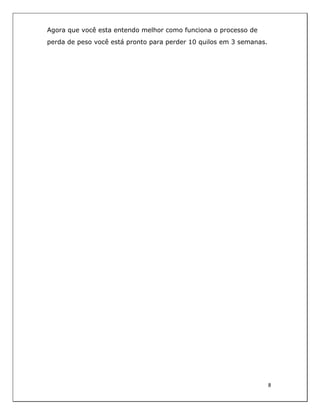  
8	
  
	
  
Agora que você esta entendo melhor como funciona o processo de
perda de peso você está pronto para perder 10 quilos em 3 semanas.
 