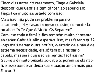 Cinco dias antes do casamento, Tiago e Gabriela
descobri que Gabriela tem câncer, ao saber disso
Tiago fica muito assustado com isso.
Mais isso não pode ser problema para o
casamento, eles casaram mesmo assim, como diz lá
no altar: “A Te Que A Morte Os Separem”.
Com isso toda a família fica também muito chocante
ao saber. Gabriela não esperava isso, mas fazer o quê?
Logo mais deram outra notícia, o estado dela não é de
estrema necessidade, ela só tem que raspar o
cabelo, mas será que isso vai ser tão fácil assim?
Gabriela é muito puxada ao cabelo, porem se ela não
fizer isso ponderar deixa sua situação ainda mais pior.
E agora?
 