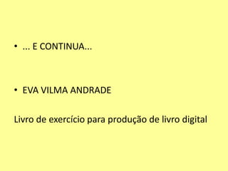 • ... E CONTINUA...
• EVA VILMA ANDRADE
Livro de exercício para produção de livro digital
 