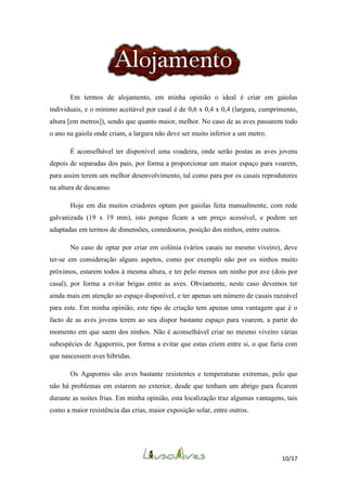 Em termos de alojamento, em minha opinião o ideal é criar em gaiolas
individuais, e o mínimo aceitável por casal é de 0,6 x 0,4 x 0,4 (largura, cumprimento,
altura [em metros]), sendo que quanto maior, melhor. No caso de as aves passarem todo
o ano na gaiola onde criam, a largura não deve ser muito inferior a um metro.
É aconselhável ter disponível uma voadeira, onde serão postas as aves jovens
depois de separadas dos pais, por forma a proporcionar um maior espaço para voarem,
para assim terem um melhor desenvolvimento, tal como para por os casais reprodutores
na altura de descanso.
Hoje em dia muitos criadores optam por gaiolas feita manualmente, com rede
galvanizada (19 x 19 mm), isto porque ficam a um preço acessível, e podem ser
adaptadas em termos de dimensões, comedouros, posição dos ninhos, entre outros.
No caso de optar por criar em colónia (vários casais no mesmo viveiro), deve
ter-se em consideração alguns aspetos, como por exemplo não por os ninhos muito
próximos, estarem todos à mesma altura, e ter pelo menos um ninho por ave (dois por
casal), por forma a evitar brigas entre as aves. Obviamente, neste caso devemos ter
ainda mais em atenção ao espaço disponível, e ter apenas um número de casais razoável
para este. Em minha opinião, este tipo de criação tem apenas uma vantagem que é o
facto de as aves jovens terem ao seu dispor bastante espaço para voarem, a partir do
momento em que saem dos ninhos. Não é aconselhável criar no mesmo viveiro várias
subespécies de Agapornis, por forma a evitar que estas criem entre si, o que faria com
que nascessem aves hibridas.
Os Agapornis são aves bastante resistentes e temperaturas extremas, pelo que
não há problemas em estarem no exterior, desde que tenham um abrigo para ficarem
durante as noites frias. Em minha opinião, esta localização traz algumas vantagens, tais
como a maior resistência das crias, maior exposição solar, entre outros.

10/17

 