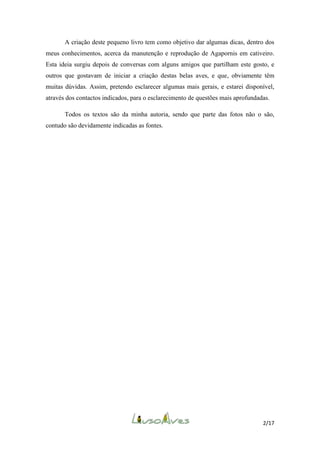 A criação deste pequeno livro tem como objetivo dar algumas dicas, dentro dos
meus conhecimentos, acerca da manutenção e reprodução de Agapornis em cativeiro.
Esta ideia surgiu depois de conversas com alguns amigos que partilham este gosto, e
outros que gostavam de iniciar a criação destas belas aves, e que, obviamente têm
muitas dúvidas. Assim, pretendo esclarecer algumas mais gerais, e estarei disponível,
através dos contactos indicados, para o esclarecimento de questões mais aprofundadas.
Todos os textos são da minha autoria, sendo que parte das fotos não o são,
contudo são devidamente indicadas as fontes.

2/17

 