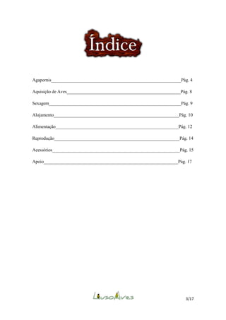 Agapornis_________________________________________________________Pág. 4
Aquisição de Aves__________________________________________________Pág. 8
Sexagem__________________________________________________________Pág. 9
Alojamento_______________________________________________________Pág. 10
Alimentação______________________________________________________Pág. 12
Reprodução_______________________________________________________Pág. 14
Acessórios________________________________________________________Pág. 15
Apoio___________________________________________________________Pág. 17

3/17

 
