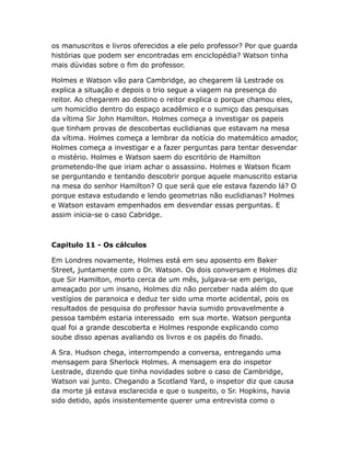 os manuscritos e livros oferecidos a ele pelo professor? Por que guarda
histórias que podem ser encontradas em enciclopédia? Watson tinha
mais dúvidas sobre o fim do professor.
Holmes e Watson vão para Cambridge, ao chegarem lá Lestrade os
explica a situação e depois o trio segue a viagem na presença do
reitor. Ao chegarem ao destino o reitor explica o porque chamou eles,
um homicídio dentro do espaço acadêmico e o sumiço das pesquisas
da vítima Sir John Hamilton. Holmes começa a investigar os papeis
que tinham provas de descobertas euclidianas que estavam na mesa
da vítima. Holmes começa a lembrar da notícia do matemático amador,
Holmes começa a investigar e a fazer perguntas para tentar desvendar
o mistério. Holmes e Watson saem do escritório de Hamilton
prometendo-lhe que iriam achar o assassino. Holmes e Watson ficam
se perguntando e tentando descobrir porque aquele manuscrito estaria
na mesa do senhor Hamilton? O que será que ele estava fazendo lá? O
porque estava estudando e lendo geometrias não euclidianas? Holmes
e Watson estavam empenhados em desvendar essas perguntas. E
assim inicia-se o caso Cabridge.

Capitulo 11 - Os cálculos
Em Londres novamente, Holmes está em seu aposento em Baker
Street, juntamente com o Dr. Watson. Os dois conversam e Holmes diz
que Sir Hamilton, morto cerca de um mês, julgava-se em perigo,
ameaçado por um insano, Holmes diz não perceber nada além do que
vestígios de paranoica e deduz ter sido uma morte acidental, pois os
resultados de pesquisa do professor havia sumido provavelmente a
pessoa também estaria interessado em sua morte. Watson pergunta
qual foi a grande descoberta e Holmes responde explicando como
soube disso apenas avaliando os livros e os papéis do finado.
A Sra. Hudson chega, interrompendo a conversa, entregando uma
mensagem para Sherlock Holmes. A mensagem era do inspetor
Lestrade, dizendo que tinha novidades sobre o caso de Cambridge,
Watson vai junto. Chegando a Scotland Yard, o inspetor diz que causa
da morte já estava esclarecida e que o suspeito, o Sr. Hopkins, havia
sido detido, após insistentemente querer uma entrevista como o

 