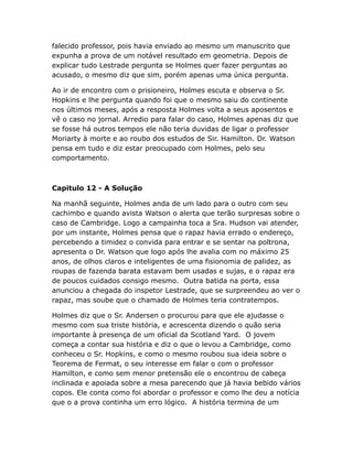 falecido professor, pois havia enviado ao mesmo um manuscrito que
expunha a prova de um notável resultado em geometria. Depois de
explicar tudo Lestrade pergunta se Holmes quer fazer perguntas ao
acusado, o mesmo diz que sim, porém apenas uma única pergunta.
Ao ir de encontro com o prisioneiro, Holmes escuta e observa o Sr.
Hopkins e lhe pergunta quando foi que o mesmo saiu do continente
nos últimos meses, após a resposta Holmes volta a seus aposentos e
vê o caso no jornal. Arredio para falar do caso, Holmes apenas diz que
se fosse há outros tempos ele não teria duvidas de ligar o professor
Moriarty à morte e ao roubo dos estudos de Sir. Hamilton. Dr. Watson
pensa em tudo e diz estar preocupado com Holmes, pelo seu
comportamento.

Capitulo 12 - A Solução
Na manhã seguinte, Holmes anda de um lado para o outro com seu
cachimbo e quando avista Watson o alerta que terão surpresas sobre o
caso de Cambridge. Logo a campainha toca a Sra. Hudson vai atender,
por um instante, Holmes pensa que o rapaz havia errado o endereço,
percebendo a timidez o convida para entrar e se sentar na poltrona,
apresenta o Dr. Watson que logo após lhe avalia com no máximo 25
anos, de olhos claros e inteligentes de uma fisionomia de palidez, as
roupas de fazenda barata estavam bem usadas e sujas, e o rapaz era
de poucos cuidados consigo mesmo. Outra batida na porta, essa
anunciou a chegada do inspetor Lestrade, que se surpreendeu ao ver o
rapaz, mas soube que o chamado de Holmes teria contratempos.
Holmes diz que o Sr. Andersen o procurou para que ele ajudasse o
mesmo com sua triste história, e acrescenta dizendo o quão seria
importante à presença de um oficial da Scotland Yard. O jovem
começa a contar sua história e diz o que o levou a Cambridge, como
conheceu o Sr. Hopkins, e como o mesmo roubou sua ideia sobre o
Teorema de Fermat, o seu interesse em falar o com o professor
Hamilton, e como sem menor pretensão ele o encontrou de cabeça
inclinada e apoiada sobre a mesa parecendo que já havia bebido vários
copos. Ele conta como foi abordar o professor e como lhe deu a notícia
que o a prova continha um erro lógico. A história termina de um

 