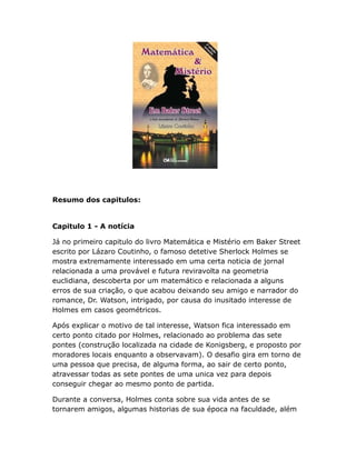 Resumo dos capitulos:

Capitulo 1 - A notícia
Já no primeiro capitulo do livro Matemática e Mistério em Baker Street
escrito por Lázaro Coutinho, o famoso detetive Sherlock Holmes se
mostra extremamente interessado em uma certa noticia de jornal
relacionada a uma provável e futura reviravolta na geometria
euclidiana, descoberta por um matemático e relacionada a alguns
erros de sua criação, o que acabou deixando seu amigo e narrador do
romance, Dr. Watson, intrigado, por causa do inusitado interesse de
Holmes em casos geométricos.
Após explicar o motivo de tal interesse, Watson fica interessado em
certo ponto citado por Holmes, relacionado ao problema das sete
pontes (construção localizada na cidade de Konigsberg, e proposto por
moradores locais enquanto a observavam). O desafio gira em torno de
uma pessoa que precisa, de alguma forma, ao sair de certo ponto,
atravessar todas as sete pontes de uma unica vez para depois
conseguir chegar ao mesmo ponto de partida.
Durante a conversa, Holmes conta sobre sua vida antes de se
tornarem amigos, algumas historias de sua época na faculdade, além

 