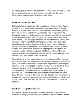 da cidade, provavelmente deve ter tentado resolver o problema, como
tantos outros, citando sempre diversos exemplos do dia a dia,
facilitando o entendimento de Watson e do leitor.

Capitulo 3 - A lei de Tales
Este capitulo é um dos mais interessantes na minha opinião. Watson
se mostra bem interessado nas antigas investigações de Sherlock
Holmes, e a procura de um livro, encontra uma historia que gira em
torno de um caso, onde Holmes, solicitado pelo antigo amigo de
faculdade Musgrave, tenta resolver um mistério ocorrido na casa de tal
amigo, envolvendo seu mordomo Brunton, que trabalha com eles a
anos. Porém, após ser pego mexendo em documentos da família, faz
com que Musgrave perda tal confiança adquirida e seja demitido,
pedindo apenas alguns dias para deixar a casa. Porém, após certo
tempo, desaparece sem deixar nenhum sinal claro. Após o ocorrido,
Rachel, ex-namorada do mordomo e empregada de Musgrave, se
mostra nervosa e acaba desaparecendo também. Seguindo seus
rastros, acabam em uma lagoa, no qual não foi encontrado seu corpo
mas sim um certo pacote, cheio de pedras.
Para solucionar o caso dos dois empregados desaparecidos, Holmes
entra em contato com o documento acessado por Brunton: um tipo de
lista, com diversos detalhes e informações. Seguindo as informações
listadas, como a localização de certa arvore, a espera do sol no ponto
indicado, para se ir até o ponto final da sombra, seguidas de
coordenadas e indicações, Holmes encontra uma estranha laje em
baixo da casa. No subterrâneo, eles acabam encontrando um certo
bau, cheio do tesouro da coroa de Stuarts, deixado para Musgrave e o
cadáver do mordomo, que parece ter sido traído pela empregada, que
o matou por raiva, vingança e fugiu, como desvendado no final do
capitulo.

Capitulo 4 - As probabilidades
No capitulo "As probabilidades", Holmes começa a fazer diversos
desafios ao colega, Dr. Watson, relacionados a probabilidades, dando

 