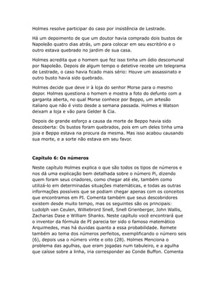 Holmes resolve participar do caso por insistência de Lestrade.
Há um depoimento de que um doutor havia comprado dois bustos de
Napoleão quatro dias atrás, um para colocar em seu escritório e o
outro estava quebrado no jardim de sua casa.
Holmes acredita que o homem que fez isso tinha um ódio descomunal
por Napoleão. Depois de algum tempo o detetive recebe um telegrama
de Lestrade, o caso havia ficado mais sério: Houve um assassinato e
outro busto havia sido quebrado.
Holmes decide que deve ir à loja do senhor Morse para o mesmo
depor. Holmes questiona o homem e mostra a foto do defunto com a
garganta aberta, no qual Morse conhece por Beppo, um artesão
italiano que não é visto desde a semana passada. Holmes e Watson
deixam a loja e vão para Gelder & Cia.
Depois de grande esforço a causa da morte de Beppo havia sido
descoberta: Os bustos foram quebrados, pois em um deles tinha uma
joia e Beppo estava na procura da mesma. Mas isso acabou causando
sua morte, e a sorte não estava em seu favor.

Capítulo 6: Os números
Neste capítulo Holmes explica o que são todos os tipos de números e
nos dá uma explicação bem detalhada sobre o número Pi, dizendo
quem foram seus criadores, como chegar até ele, também como
utilizá-lo em determinadas situações matemáticas, e todas as outras
informações possíveis que se podiam chegar apenas com os conceitos
que encontramos em PI. Comenta também que seus descobridores
existem desde muito tempo, mas os seguintes são os principais:
Ludolph van Ceulen, Williebrord Snell, Snell Grienberger, John Wallis,
Zacharias Dase e William Shanks. Neste capítulo você encontrará que
o inventor da fórmula de PI parecia ter sido o famoso matemático
Arquimedes, mas há duvidas quanto a essa probabilidade. Remete
também ao tema dos números perfeitos, exemplificando o número seis
(6), depois usa o número vinte e oito (28). Holmes Menciona o
problema das agulhas, que eram jogadas num tabuleiro, e a agulha
que caísse sobre a linha, iria corresponder ao Conde Buffon. Comenta

 