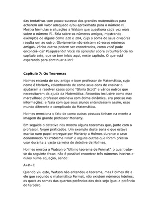 das tentativas com pouco sucesso dos grandes matemáticos para
acharem um valor adequado e/ou aproximado para o número PI.
Mostra fórmulas e situações a Watson que questiona cada vez mais
sobre o número PI. Fala sobre os números amigos, mostrando
exemplos de alguns como 220 e 284, cujo a soma de seus divisores
resulta um ao outro. Obviamente não existem só esses números
amigos, vários outros podem ser encontrados, como você pode
encontrá-los? Pesquisando! Você irá aprender sobre circunferência no
capítulo sete, que se tem início aqui, neste capítulo. O que está
esperando para continuar a ler?

Capítulo 7: Os Teoremas
Holmes recorda de seu antigo e bom professor de Matemática, cujo
nome é Moriarty, relembrando de como seus dons de ensinar o
ajudaram a resolver casos como "Gloria Scott" e vários outros que
necessitavam da ajuda da Matemática. Recordou inclusive como esse
maravilhoso professor ensinava com ótima dinâmica, era preciso nas
informações, e fazia com que seus alunos entendessem assim, esse
mundo diferente e complicado da Matemática.
Holmes menciona o fato de como outras pessoas tinham na mente a
imagem do grande professor Moriarty.
Em seguida o detetive nos mostra alguns teoremas que, junto com o
professor, foram praticados. Um exemplo deste seria o que estava
escrito num papel entregue por Moriarty a Holmes durante o caso
denominado "O Problema Final" e alguns outros que foram preciso
usar durante a vasta carreira de detetive de Holmes.
Holmes mostra a Watson o “Ultimo teorema de Fermat”, o qual tratase da seguinte frase: não é possível encontrar três números inteiros e
nulos numa equação, sendo:
A+B=C
Quando viu este, Watson não entendeu o teorema, mas Holmes diz a
ele que segundo o matemático Fermat, não existem números inteiros,
os quais as somas das quartas potências dos dois seja igual a potência
do terceiro.

 