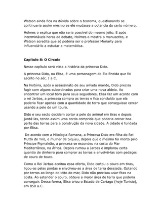 Watson ainda fica na dúvida sobre o teorema, questionando se
continuaria assim mesmo se ele mudasse a potencia do certo número.
Holmes o explica que não seria possível do mesmo jeito. E após
intermináveis horas de debate, Holmes o mostra o manuscrito, e
Watson acredita que só poderia ser o professor Moriarty para
influenciá-lo a estudar a matemática.

Capítulo 8: O Círculo
Nesse capítulo será vista a história da princesa Dido.
A princesa Dido, ou Elisa, é uma personagem do Elo Eneida que foi
escrito no séc. I a.C.
Na história, após o assassinato de seu amado marido, Dido precisa
fugir com alguns subordinados para criar uma nova aldeia. Ao
encontrar um local bom para seus seguidores, Elisa faz um acordo com
o rei Jarbas, a princesa compra as terras e fica concluído que ela
poderia ficar apenas com a quantidade de terra que conseguisse cercar
usando a pele de um touro.
Dido e seu secto decidem cortar a pele do animal em tiras e depois
juntá-las, tendo assim uma corda comprida que poderia cercar boa
parte das terras para a construção da nova cidade. A cidade é fundada
por Elisa.
De acordo com a Mitologia Romana, a Princesa Dido era filha do Rei
Mutto de Tiro, e mulher de Siqueu, depois que o mesmo foi morto pelo
Príncipe Pigmaleão, a princesa se escondeu na costa do Mar
Mediterrâneo, na África. Depois rumou a Jarbas e implorou certa
quantia de dinheiro para comprar as terras e envolvê-las com pedaços
de couro de touro.
Como o Rei Jarbas aceitou essa oferta, Dido cortou o couro em tiras,
ligou-as pelas pontas e envolveu-as a área de terra desejada. Optando
por terras ao longo do leito do mar, Dido não precisou usar fitas na
costa. Ao estender o couro, obteve a maior área de terra que poderia
conseguir. Dessa forma, Elisa criou o Estado de Cartago (hoje Tunísia),
em 850 a.C.

 