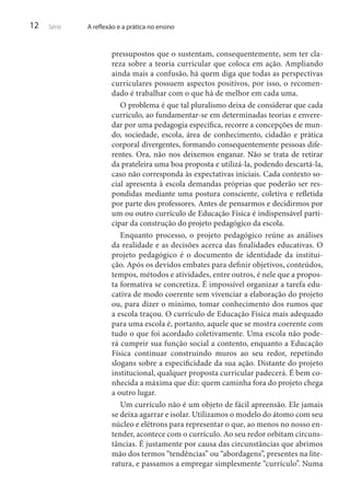 12

Série

A reflexão e a prática no ensino

pressupostos que o sustentam, consequentemente, sem ter clareza sobre a teoria curricular que coloca em ação. Ampliando
ainda mais a confusão, há quem diga que todas as perspectivas
curriculares possuem aspectos positivos, por isso, o recomendado é trabalhar com o que há de melhor em cada uma.
O problema é que tal pluralismo deixa de considerar que cada
currículo, ao fundamentar-se em determinadas teorias e enveredar por uma pedagogia específica, recorre a concepções de mundo, sociedade, escola, área de conhecimento, cidadão e prática
corporal divergentes, formando consequentemente pessoas diferentes. Ora, não nos deixemos enganar. Não se trata de retirar
da prateleira uma boa proposta e utilizá-la, podendo descartá-la,
caso não corresponda às expectativas iniciais. Cada contexto social apresenta à escola demandas próprias que poderão ser respondidas mediante uma postura consciente, coletiva e refletida
por parte dos professores. Antes de pensarmos e decidirmos por
um ou outro currículo de Educação Física é indispensável participar da construção do projeto pedagógico da escola.
Enquanto processo, o projeto pedagógico reúne as análises
da realidade e as decisões acerca das finalidades educativas. O
projeto pedagógico é o documento de identidade da instituição. Após os devidos embates para definir objetivos, conteúdos,
tempos, métodos e atividades, entre outros, é nele que a proposta formativa se concretiza. É impossível organizar a tarefa educativa de modo coerente sem vivenciar a elaboração do projeto
ou, para dizer o mínimo, tomar conhecimento dos rumos que
a escola traçou. O currículo de Educação Física mais adequado
para uma escola é, portanto, aquele que se mostra coerente com
tudo o que foi acordado coletivamente. Uma escola não poderá cumprir sua função social a contento, enquanto a Educação
Física continuar construindo muros ao seu redor, repetindo
slogans sobre a especificidade da sua ação. Distante do projeto
institucional, qualquer proposta curricular padecerá. É bem conhecida a máxima que diz: quem caminha fora do projeto chega
a outro lugar.
Um currículo não é um objeto de fácil apreensão. Ele jamais
se deixa agarrar e isolar. Utilizamos o modelo do átomo com seu
núcleo e elétrons para representar o que, ao menos no nosso entender, acontece com o currículo. Ao seu redor orbitam circunstâncias. É justamente por causa das circunstâncias que abrimos
mão dos termos “tendências” ou “abordagens”, presentes na literatura, e passamos a empregar simplesmente “currículo”. Numa

 