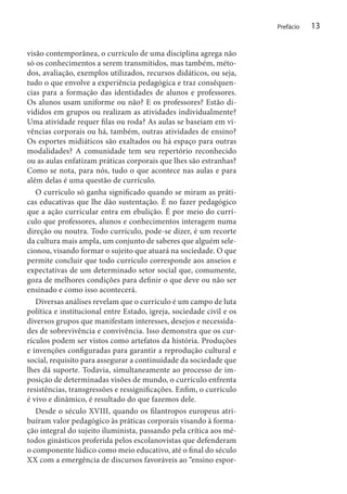Prefácio

visão contemporânea, o currículo de uma disciplina agrega não
só os conhecimentos a serem transmitidos, mas também, métodos, avaliação, exemplos utilizados, recursos didáticos, ou seja,
tudo o que envolve a experiência pedagógica e traz consêquencias para a formação das identidades de alunos e professores.
Os alunos usam uniforme ou não? E os professores? Estão divididos em grupos ou realizam as atividades individualmente?
Uma atividade requer filas ou roda? As aulas se baseiam em vivências corporais ou há, também, outras atividades de ensino?
Os esportes midiáticos são exaltados ou há espaço para outras
modalidades? A comunidade tem seu repertório reconhecido
ou as aulas enfatizam práticas corporais que lhes são estranhas?
Como se nota, para nós, tudo o que acontece nas aulas e para
além delas é uma questão de currículo.
O currículo só ganha significado quando se miram as práticas educativas que lhe dão sustentação. É no fazer pedagógico
que a ação curricular entra em ebulição. É por meio do currículo que professores, alunos e conhecimentos interagem numa
direção ou noutra. Todo currículo, pode-se dizer, é um recorte
da cultura mais ampla, um conjunto de saberes que alguém selecionou, visando formar o sujeito que atuará na sociedade. O que
permite concluir que todo currículo corresponde aos anseios e
expectativas de um determinado setor social que, comumente,
goza de melhores condições para definir o que deve ou não ser
ensinado e como isso acontecerá.
Diversas análises revelam que o currículo é um campo de luta
política e institucional entre Estado, igreja, sociedade civil e os
diversos grupos que manifestam interesses, desejos e necessidades de sobrevivência e convivência. Isso demonstra que os currículos podem ser vistos como artefatos da história. Produções
e invenções configuradas para garantir a reprodução cultural e
social, requisito para assegurar a continuidade da sociedade que
lhes dá suporte. Todavia, simultaneamente ao processo de imposição de determinadas visões de mundo, o currículo enfrenta
resistências, transgressões e ressignificações. Enfim, o currículo
é vivo e dinâmico, é resultado do que fazemos dele.
Desde o século XVIII, quando os filantropos europeus atribuíram valor pedagógico às práticas corporais visando à formação integral do sujeito iluminista, passando pela crítica aos métodos ginásticos proferida pelos escolanovistas que defenderam
o componente lúdico como meio educativo, até o final do século
XX com a emergência de discursos favoráveis ao “ensino espor-

13

 