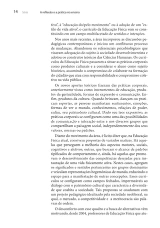 14

Série

A reflexão e a prática no ensino

tivo”, à “educação do/pelo movimento” ou à adoção de um “estilo de vida ativo”, o currículo da Educação Física vem se constituindo em um campo multifacetado de sentidos e intenções.
Nos anos mais recentes, a área incorporou as discussões pedagógicas contemporâneas e iniciou um conflituoso processo
de mudanças. Abandonou os referenciais psicobiológicos que
visavam adequação do sujeito à sociedade desenvolvimentista e
adotou os construtos teóricos das Ciências Humanas. Os currículos da Educação Física passaram a situar as práticas corporais
como produtos culturais e a considerar o aluno como sujeito
histórico, assumindo o compromisso de colaborar na formação
do cidadão que atua com responsabilidade e compromisso coletivo na vida pública.
Os novos aportes teóricos fizeram das práticas corporais,
anteriormente vistas como instrumentos de educação, produtos da gestualidade, formas de expressão e comunicação. Enfim, produtos da cultura. Quando brincam, dançam ou praticam esportes, as pessoas manifestam sentimentos, emoções,
formas de ver o mundo, conhecimentos, relações de poder,
enfim, seu patrimônio cultural. Dado seu teor expressivo, as
práticas corporais se configuram como uma das possibilidades
de comunicação e interação entre e nos diversos grupos que
compartilham a paisagem social, independentemente dos seus
valores, normas ou padrões.
Diante do movimento da área, é lícito dizer que, na Educação
Física atual, convivem propostas de variados matizes. Há aquelas que perseguem a melhoria dos aspectos motores, sociais,
cognitivos e afetivos; outras, que buscam o alcance de padrões
tipificados de comportamento e, ainda, há aquelas que promovem o desenvolvimento das competências desejadas para instauração de uma vida fisicamente ativa. Nestes casos, agregam
os significados e sentidos pertencentes aos grupos dominantes
e veiculam representações hegemônicas de mundo, reduzindo o
espaço para a manifestação de outras concepções. Esses currículos se configuram como campos fechados, impermeáveis ao
diálogo com o patrimônio cultural que caracteriza a diversidade que coabita a sociedade. Tais propostas se coadunam com
um projeto pedagógico idealizado pela sociedade neoliberal, na
qual, o mercado, a competitividade e a meritocracia são palavras de ordem.
O desconforto com esse quadro e a busca de alternativas vêm
motivando, desde 2004, professores de Educação Física que atu-

 
