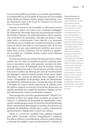 Prefácio

am em escolas públicas e privadas a se reunirem quinzenalmente nas dependências da Faculdade de Educação da Universidade
de São Paulo para debater, estudar, propor, experimentar e avaliar alternativas, trata-se do Grupo de Pesquisas em Educação
Física Escolar da FEUSP.
Durante os encontros são discutidos os referenciais teóricos
que ajudam a pintar com outras cores a paisagem pedagógica
do componente. Buscando inspiração nos pressupostos teóricos
dos Estudos Culturais e do multiculturalismo crítico, experiências curriculares são planejadas, colocadas em prática e analisadas crítica e coletivamente. Como objetivo a ser alcançado,
vislumbram uma sociedade que considere prioritário o cumprimento do direito, que todos os seres humanos têm, de ter uma
vida digna, em que sejam plenamente satisfeitas suas necessidades vitais, sociais e históricas. Em tal contexto, os significados só podem ser: equidade, direitos, justiça social, cidadania
e espaço público.
No nível conceitual, um currículo da Educação Física comprometido com essa visão, ao tematizar as práticas corporais, questiona os marcadores sociais nelas presentes: condições de classe,
etnia, gênero, níveis de habilidade, local de moradia, histórias
pessoais, religião, entre outros. Uma proposta curricular com esse
teor recorre à política da diferença por meio do reconhecimento
das linguagens corporais daqueles grupos sociais quase sempre
silenciados. Um currículo de Educação Física engajado na luta
contra a desigualdade social prestigia, desde seu planejamento,
procedimentos democráticos para a decisão dos temas de estudo
e atividades de ensino; valoriza experiências de reflexão crítica
das práticas corporais do universo vivencial dos alunos para, em
seguida, aprofundá-las e ampliá-las mediante o diálogo com outras representações e outras manifestações corporais.
Nessa perspectiva curricular, aqui denominada “cultural”, a experiência escolar é um campo aberto ao debate, ao encontro de
culturas e à confluência da diversidade de manifestações corporais dos variados grupos sociais. O currículo cultural da Educação
Física é uma arena de disseminação de sentidos, de polissemia, de
produção de identidades voltadas para a análise, interpretação,
questionamento e diálogo entre e a partir das culturas.
Afinal, se a escola for concebida como ambiente adequado
para análise, discussão, vivência, ressignificação e ampliação
dos saberes relativos às manifestações corporais, poderá almejar
a formação de cidadãos capazes de desconstruir as relações de

15

Grupo de Pesquisas em
Educação Física Escolar:
grupo da FEUSP que se reúne
quinzenalmente, desde
2004, para debater o ensino
do componente na escola
contemporânea, propor
encaminhamentos acerca
da prática pedagógica e
interpretar seus resultados.
Procurando colaborar com a
produção científica da área, o
Grupo busca fundamentação
nos Estudos Culturais e no
multiculturalismo crítico. Os
professores e professoras
participantes desenvolvem
experiências didáticas e
investigações que abrangem
a Educação Básica e o Ensino
Superior. Visando socializar os
conhecimentos produzidos
e intercambiar trajetórias
vividas, o Grupo organiza
periodicamente o Curso de
Extensão “Cultura corporal:
fundamentação e prática
pedagógica” e o Seminário
de Metodologia do Ensino de
Educação Física. Fonte: Gepef.
Disponível em: <www.gpef.
fe.usp.br>.

 