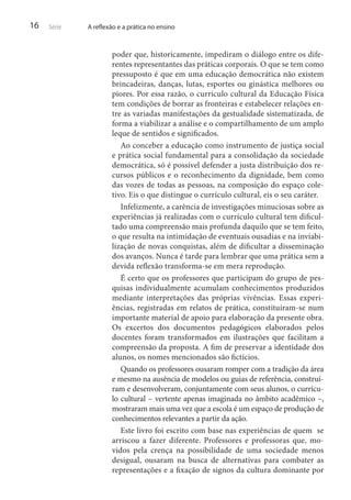 16

Série

A reflexão e a prática no ensino

poder que, historicamente, impediram o diálogo entre os diferentes representantes das práticas corporais. O que se tem como
pressuposto é que em uma educação democrática não existem
brincadeiras, danças, lutas, esportes ou ginástica melhores ou
piores. Por essa razão, o currículo cultural da Educação Física
tem condições de borrar as fronteiras e estabelecer relações entre as variadas manifestações da gestualidade sistematizada, de
forma a viabilizar a análise e o compartilhamento de um amplo
leque de sentidos e significados.
Ao conceber a educação como instrumento de justiça social
e prática social fundamental para a consolidação da sociedade
democrática, só é possível defender a justa distribuição dos recursos públicos e o reconhecimento da dignidade, bem como
das vozes de todas as pessoas, na composição do espaço coletivo. Eis o que distingue o currículo cultural, eis o seu caráter.
Infelizmente, a carência de investigações minuciosas sobre as
experiências já realizadas com o currículo cultural tem dificultado uma compreensão mais profunda daquilo que se tem feito,
o que resulta na intimidação de eventuais ousadias e na inviabilização de novas conquistas, além de dificultar a disseminação
dos avanços. Nunca é tarde para lembrar que uma prática sem a
devida reflexão transforma-se em mera reprodução.
É certo que os professores que participam do grupo de pesquisas individualmente acumulam conhecimentos produzidos
mediante interpretações das próprias vivências. Essas experiências, registradas em relatos de prática, constituíram-se num
importante material de apoio para elaboração da presente obra.
Os excertos dos documentos pedagógicos elaborados pelos
docentes foram transformados em ilustrações que facilitam a
compreensão da proposta. A fim de preservar a identidade dos
alunos, os nomes mencionados são fictícios.
Quando os professores ousaram romper com a tradição da área
e mesmo na ausência de modelos ou guias de referência, construíram e desenvolveram, conjuntamente com seus alunos, o currículo cultural – vertente apenas imaginada no âmbito acadêmico –,
mostraram mais uma vez que a escola é um espaço de produção de
conhecimentos relevantes a partir da ação.
Este livro foi escrito com base nas experiências de quem se
arriscou a fazer diferente. Professores e professoras que, movidos pela crença na possibilidade de uma sociedade menos
desigual, ousaram na busca de alternativas para combater as
representações e a fixação de signos da cultura dominante por

 